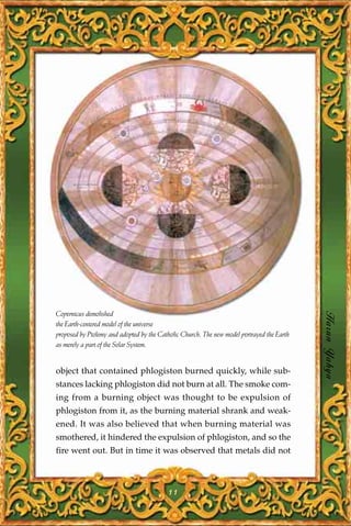Copernicus demolished
the Earth-centered model of the universe                                                    Harun Yahya
proposed by Ptolemy and adopted by the Catholic Church. The new model portrayed the Earth
as merely a part of the Solar System.


object that contained phlogiston burned quickly, while sub-
stances lacking phlogiston did not burn at all. The smoke com-
ing from a burning object was thought to be expulsion of
phlogiston from it, as the burning material shrank and weak-
ened. It was also believed that when burning material was
smothered, it hindered the expulsion of phlogiston, and so the
fire went out. But in time it was observed that metals did not



                                          11
 