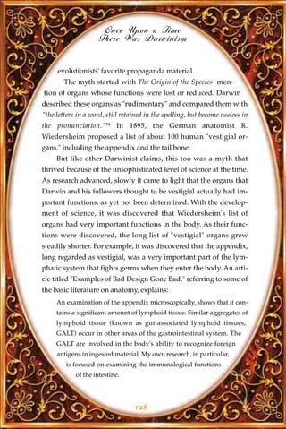 Once Upon a Time
                     There Was Darwinism


     evolutionists' favorite propaganda material.
        The myth started with The Origin of the Species' men-
tion of organs whose functions were lost or reduced. Darwin
described these organs as "rudimentary" and compared them with
"the letters in a word, still retained in the spelling, but become useless in
the pronunciation."74 In 1895, the German anatomist R.
Wiedersheim proposed a list of about 100 human "vestigial or-
gans," including the appendix and the tail bone.
     But like other Darwinist claims, this too was a myth that
thrived because of the unsophisticated level of science at the time.
As research advanced, slowly it came to light that the organs that
Darwin and his followers thought to be vestigial actually had im-
portant functions, as yet not been determined. With the develop-
ment of science, it was discovered that Wiedersheim's list of
organs had very important functions in the body. As their func-
tions were discovered, the long list of "vestigial" organs grew
steadily shorter. For example, it was discovered that the appendix,
long regarded as vestigial, was a very important part of the lym-
phatic system that fights germs when they enter the body. An arti-
cle titled "Examples of Bad Design Gone Bad," referring to some of
the basic literature on anatomy, explains:
     An examination of the appendix microscopically, shows that it con-
     tains a significant amount of lymphoid tissue. Similar aggregates of
     lymphoid tissue (known as gut-associated lymphoid tissues,
     GALT) occur in other areas of the gastrointestinal system. The
     GALT are involved in the body's ability to recognize foreign
     antigens in ingested material. My own research, in particular,
         is focused on examining the immunological functions
            of the intestine.




                                  128
 