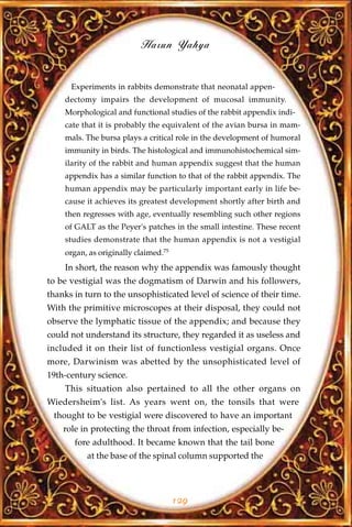 Harun Yahya


      Experiments in rabbits demonstrate that neonatal appen-
    dectomy impairs the development of mucosal immunity.
    Morphological and functional studies of the rabbit appendix indi-
    cate that it is probably the equivalent of the avian bursa in mam-
    mals. The bursa plays a critical role in the development of humoral
    immunity in birds. The histological and immunohistochemical sim-
    ilarity of the rabbit and human appendix suggest that the human
    appendix has a similar function to that of the rabbit appendix. The
    human appendix may be particularly important early in life be-
    cause it achieves its greatest development shortly after birth and
    then regresses with age, eventually resembling such other regions
    of GALT as the Peyer's patches in the small intestine. These recent
    studies demonstrate that the human appendix is not a vestigial
    organ, as originally claimed.75
    In short, the reason why the appendix was famously thought
to be vestigial was the dogmatism of Darwin and his followers,
thanks in turn to the unsophisticated level of science of their time.
With the primitive microscopes at their disposal, they could not
observe the lymphatic tissue of the appendix; and because they
could not understand its structure, they regarded it as useless and
included it on their list of functionless vestigial organs. Once
more, Darwinism was abetted by the unsophisticated level of
19th-century science.
    This situation also pertained to all the other organs on
Wiedersheim's list. As years went on, the tonsils that were
 thought to be vestigial were discovered to have an important
    role in protecting the throat from infection, especially be-
       fore adulthood. It became known that the tail bone
          at the base of the spinal column supported the




                                      129
 