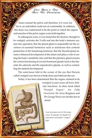 Once Upon a Time
                  There Was Darwinism


     bones around the pelvis and therefore, if it were not
  for it, an individual could not sit comfortably. In addition,
this bone was understood to be the point at which the organs
and muscles of the pelvic region were held together.
    In subsequent years, it was found that the thymus, thought to
be vestigial, activates the T-cells and sets the body's immune sys-
tem into operation; that the pineal gland is responsible for the se-
cretion of essential hormones such as melatonin that controls
production of the luteinizing hormone; that the thyroid gland en-
sures a balanced development of the infant and plays a role in set-
ting the body's metabolic rate; and that the pituitary gland ensures
the correct functioning of several hormonal glands such as the thy-
roid, the adrenals and the reproductive glands, as well as control-
ling the skeletal development.
    The semi-lunar fold in the corner of the eye that Darwin
called vestigial was shown to help clean and lubricate the eye.
    Today, it has been determined that the organs claimed to be
                             vestigial in past years all have defi-
                             nite functions. In their book titled
                              "Vestigial           Organs"           Are      Fully
                                 Functional, Dr. Jerry Bergman and
                                 Dr. George Howe set out this fact in
                                 detail.




                                  Given the primitive level of 19th-century
                                  science, the appendix was thought to be
                                  a functionless and therefore "vestigial"
                                  organ.




                              130
 