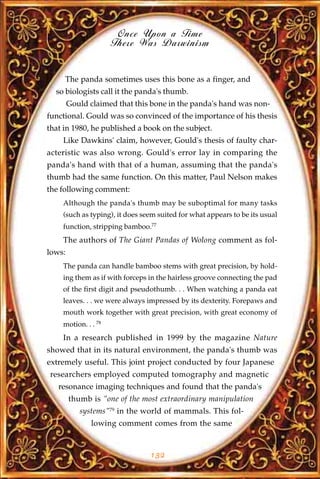 Once Upon a Time
                     There Was Darwinism


     The panda sometimes uses this bone as a finger, and
  so biologists call it the panda's thumb.
        Gould claimed that this bone in the panda's hand was non-
functional. Gould was so convinced of the importance of his thesis
that in 1980, he published a book on the subject.
    Like Dawkins' claim, however, Gould's thesis of faulty char-
acteristic was also wrong. Gould's error lay in comparing the
panda's hand with that of a human, assuming that the panda's
thumb had the same function. On this matter, Paul Nelson makes
the following comment:
    Although the panda's thumb may be suboptimal for many tasks
    (such as typing), it does seem suited for what appears to be its usual
    function, stripping bamboo.77
    The authors of The Giant Pandas of Wolong comment as fol-
lows:
    The panda can handle bamboo stems with great precision, by hold-
    ing them as if with forceps in the hairless groove connecting the pad
    of the first digit and pseudothumb. . . When watching a panda eat
    leaves. . . we were always impressed by its dexterity. Forepaws and
    mouth work together with great precision, with great economy of
    motion. . . 78
    In a research published in 1999 by the magazine Nature
showed that in its natural environment, the panda's thumb was
extremely useful. This joint project conducted by four Japanese
researchers employed computed tomography and magnetic
   resonance imaging techniques and found that the panda's
        thumb is "one of the most extraordinary manipulation
           systems"79 in the world of mammals. This fol-
              lowing comment comes from the same


                                132
 