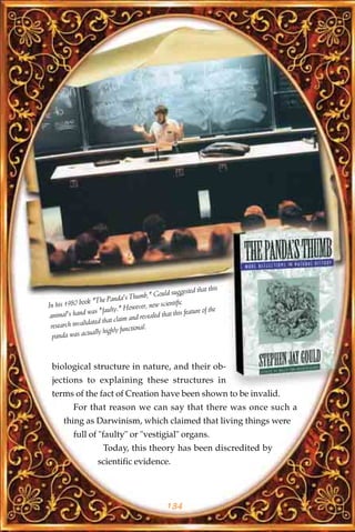 that this
                                               ould suggested
                               a's Thumb," G
               ok "The Pand
In his 1980 bo                            , new scientific
                          lty." However                    feature of the
 animal's hand was "fau                  vealed that this
                 ated th at claim and re
 research invalid                nctional.
                tually highly fu
  panda was ac



 biological structure in nature, and their ob-
 jections to explaining these structures in
 terms of the fact of Creation have been shown to be invalid.
          For that reason we can say that there was once such a
      thing as Darwinism, which claimed that living things were
          full of "faulty" or "vestigial" organs.
                       Today, this theory has been discredited by
                     scientific evidence.



                                                   134
 
