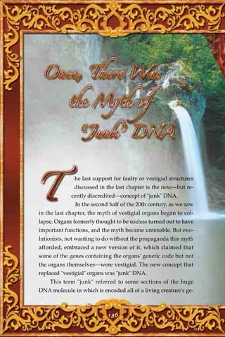 he last support for faulty or vestigial structures
              discussed in the last chapter is the new—but re-
             cently discredited—concept of "junk" DNA.
              In the second half of the 20th century, as we saw
in the last chapter, the myth of vestigial organs began to col-
lapse. Organs formerly thought to be useless turned out to have
important functions, and the myth became untenable. But evo-
lutionists, not wanting to do without the propaganda this myth
afforded, embraced a new version of it, which claimed that
some of the genes containing the organs' genetic code but not
the organs themselves—were vestigial. The new concept that
replaced "vestigial" organs was "junk" DNA.
    This term "junk" referred to some sections of the huge
DNA molecule in which is encoded all of a living creature's ge-



                            136
 