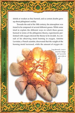 shrink or weaken as they burned, and so certain doubts grew
                                       up about phlogiston's reality.
                                           Towards the end of the 18th century, the atmosphere was
                                       found to be composed of several different gasses. While some
                                       tried to explain the different ways in which these gasses
                                       burned in terms of the phlogiston theory, experiments per-
                                       formed with oxygen showed the theory to be invalid. As a re-
Once Upon a Time There Was Darwinism




                                       sult of his observing metal burning in oxygen, Antoine
                                       Lavoisier, a French scientist, discovered that the weight of the
                                       burning metal increased, while the amount of oxygen de-

                                                                                        Long afterwards, it was re-
                                                                                              alized that "phlogis-
                                                                                                  ton" was not the
                                                                                                    source of fire at
                                                                                                     all.




                                                                        12
 