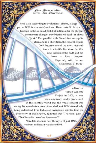 Once Upon a Time
                  There Was Darwinism


     netic data. According to evolutionist claims, a large
  part of DNA is now non-functional. These parts did have a
     function in the so-called past, but in time, after the alleged
          evolutionary changes, they became vestigial—in short,
              "junk." The parallel with Darwinism was quite
                   clear, and in a short time, the concept of junk
                        DNA became one of the most repeated
                            terms in scientific literature. But this
                                new version of the myth did not
                                      have      a   long     lifespan.
                                         Especially with the an-
                                             nouncement of the re-




                                                           sults of the
                                                    Human Genome
                                        Project in 2001, it was
                              more and more loudly proclaimed
           in the scientific world that the whole concept was
wrong, because the functions of so-called junk DNA were slowly
being understood. Evan Eichler, an evolutionist scientist from the
 University of Washington, admitted that "The term 'junk
    DNA' is a reflection of our ignorance."81
           Now, let's examine how the myth of junk DNA
         was born and how it was discredited.



                                138
 