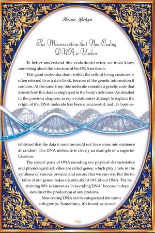 Harun Yahya



            The Misconception that Non-Coding
                 DNA is Useless
    To better understand this evolutionist error, we must know
something about the structure of the DNA molecule.
    This giant molecular chain within the cells of living creatures is
often referred to as a data bank, because of the genetic information it
contains. At the same time, this molecule contains a genetic code that
directs how this data is employed in the body's activities. As detailed
in the previous chapters, every evolutionist's attempt to explain the
origin of the DNA molecule has been unsuccessful, and it's been es-




tablished that the data it contains could not have come into existence
at random. The DNA molecule is clearly an example of a superior
Creation.
    The special parts of DNA encoding our physical characteristics
and physiological activities are called genes, which play a role in the
synthesis of various proteins and ensure that we survive. But the to-
  tality of our genes makes up only about 10% of our DNA. The re-
    maining 90% is known as "non-coding DNA" because it does
       not direct the production of any proteins.
              Non-coding DNA can be categorized into some
             sub-groups. Sometimes, it's found squeezed



                                  139
 