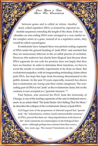 Once Upon a Time
                    There Was Darwinism


        between genes and is called an intron. Another
     kind, called repetitive DNA, is formed by repeated nu-
   cleotide sequences extending the length of the chain. If the nu-
cleotides on non-coding DNA were arranged in a way similar to
the complex series in a gene, instead of in a repetitive series, they
would be called a pseudogene.
    Evolutionists have lumped these non-protein-coding segments
of DNA under the general heading of "junk DNA" and asserted that
they are unnecessary leftovers in the so-called process of evolution.
However, this endeavor has clearly been illogical: Just because these
DNA segments do not code for proteins does not imply that they
have no function. In order to determine these functions, we have to
await the results of scientific experiments to be done on them. But
evolutionist prejudice, with its longstanding misleading claims about
junk DNA, has kept this logic from becoming disseminated in the
public domain. In the past 10 years especially, research has shown
that evolutionists are wrong and their claims imaginary. The non-
coding part of DNA is not "junk" as the evolutionists claim, but on the
contrary, is now accepted as a "genomic treasure." 82
    Paul Nelson, who received his Ph.D. from the University of
Chicago, is one of the leading exponents of the anti-evolutionist move-
ment. In an article titled "The Junk Dealer Ain't Selling That No More,"
he describes the collapse of the evolutionists' theory of junk DNA:
    Carl Sagan [one of the proponents of atheism] argued that "genetic
    junk," the "redundancies, stutters, [and] untranscribable nonsense"
    in DNA, proved that there are "deep imperfections at the heart of
      life". Such comments are commonplace in the biological liter-
         ature—although perhaps less common than they were a
           few years ago. The reason? Geneticists are dis-



                                  140
 