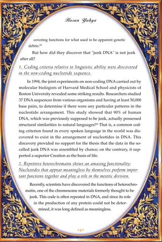 Harun Yahya


        covering functions for what used to be apparent genetic
     debris.83
        But how did they discover that "junk DNA" is not junk
after all?

1. Coding criteria relative to linguistic ability were discovered
in the non-coding nucleotide sequence.
    In 1994, the joint experiments on non-coding DNA carried out by
molecular biologists of Harvard Medical School and physicists of
Boston University revealed some striking results. Researchers studied
37 DNA sequences from various organisms and having at least 50,000
base pairs, to determine if there were any particular patterns in the
nucleotide arrangement. This study showed that 90% of human
DNA, which was previously supposed to be junk, actually possessed
structural similarities to natural languages!84 That is, a common cod-
ing criterion found in every spoken language in the world was dis-
covered to exist in the arrangement of nucleotides in DNA. This
discovery provided no support for the thesis that the data in the so-
called junk DNA was assembled by chance; on the contrary, it sup-
ported a superior Creation as the basis of life.

2. Repetitive heterochromatin shows an amazing functionality:
Nucleotides that appear meaningless by themselves perform impor-
tant functions together and play a role in the meiotic division.
      Recently, scientists have discovered the functions of heterochro-
   matin, one of the chromosome materials formerly thought to be
      junk. This code is often repeated in DNA, and since its role
         in the production of any protein could not be deter-
             mined, it was long defined as meaningless.




                                   141
 