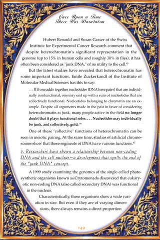 Once Upon a Time
                     There Was Darwinism


             Hubert Renauld and Susan Gasser of the Swiss
     Institute for Experimental Cancer Research comment that
  despite heterochromatin's significant representation in the
genome (up to 15% in human cells and roughly 30% in flies), it has
often been considered as "junk DNA," of no utility to the cell.85
    But the latest studies have revealed that heterochromatin has
some important functions. Emile Zuckerkandl of the Institute of
Molecular Medical Sciences has this to say:
    . . . [I]f one adds together nucleotides [DNA base pairs] that are individ-
    ually nonfunctional, one may end up with a sum of nucleotides that are
    collectively functional. Nucleotides belonging to chromatin are an ex-
    ample. Despite all arguments made in the past in favor of considering
    heterochromatin as junk, many people active in the field no longer
    doubt that it plays functional roles. . . . Nucleotides may individually
    be junk, and collectively, gold. 86
    One of these "collective" functions of heterochromatin can be
seen in meiotic pairing. At the same time, studies of artificial chromo-
somes show that these segments of DNA have various functions.87

3. Researchers have shown a relationship between non-coding
DNA and the cell nucleus—a development that spells the end of
the "junk DNA" concept.
    A 1999 study examining the genomes of the single-celled photo-
synthetic organisms known as Crytomonads discovered that eukary-
 otic non-coding DNA (also called secondary DNA) was functional
   in the nucleus.
           Characteristically, these organisms show a wide vari-
        ation in size. But even if they are of varying dimen-
           sions, there always remains a direct proportion



                                    142
 