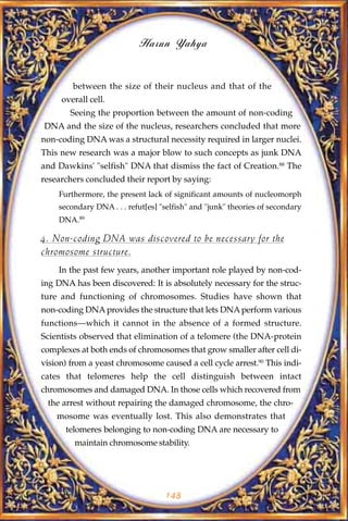 Harun Yahya


        between the size of their nucleus and that of the
     overall cell.
        Seeing the proportion between the amount of non-coding
DNA and the size of the nucleus, researchers concluded that more
non-coding DNA was a structural necessity required in larger nuclei.
This new research was a major blow to such concepts as junk DNA
and Dawkins' "selfish" DNA that dismiss the fact of Creation.88 The
researchers concluded their report by saying:
    Furthermore, the present lack of significant amounts of nucleomorph
    secondary DNA . . . refut[es] "selfish" and "junk" theories of secondary
    DNA.89

4. Non-coding DNA was discovered to be necessary for the
chromosome structure.
    In the past few years, another important role played by non-cod-
ing DNA has been discovered: It is absolutely necessary for the struc-
ture and functioning of chromosomes. Studies have shown that
non-coding DNA provides the structure that lets DNA perform various
functions—which it cannot in the absence of a formed structure.
Scientists observed that elimination of a telomere (the DNA-protein
complexes at both ends of chromosomes that grow smaller after cell di-
vision) from a yeast chromosome caused a cell cycle arrest.90 This indi-
cates that telomeres help the cell distinguish between intact
chromosomes and damaged DNA. In those cells which recovered from
 the arrest without repairing the damaged chromosome, the chro-
    mosome was eventually lost. This also demonstrates that
      telomeres belonging to non-coding DNA are necessary to
         maintain chromosome stability.




                                   143
 