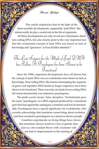 Harun Yahya


            This article emphasizes that in the light of the
    latest scientific developments, supposedly "junk DNA" like
  introns really do play a useful role in the life of organisms.
     All these developments not only reveal new information about
non-coding DNA, but also clearly point to the very important fact
that the evolutionist concept of junk DNA was based on lack of
knowledge and "ignorance" as Evan Eichler admitted.97



 The Last Support for the Myth of Junk DNA
  has Fallen: A Pseudogene has been Shown to be
                  Functional
    Since the 1990s, important developments have all shown that
the concept of junk DNA was an evolutionist error based on lack of
knowledge. Non-coding DNA, like introns interrupting the sequence
of genes and repetitive DNA found as longer sequences, have been
shown to be functional. There was only one kind of non-coding DNA
left whose functionality was unknown: pseudogenes.
    The prefix pseudo means "false, deceptive." Evolutionists gave
the name "pseudogene" to a DNA segment produced by a functional
gene that had apparently undergone a mutation and lost its function-
ality. Pseudogenes have a special significance for evolutionists, who
covertly acknowledge that mutations cannot bring about evolution
 and have resorted to pseudogenes as a means to deceive people.
        Countless experiments on living things have shown
      that mutations always result in a loss of genetic data.
        Just as a few random blows with a hammer will
           not lead to improvements in the running of



                                  145
 