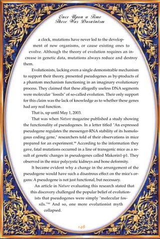 Once Upon a Time
                    There Was Darwinism


          a clock, mutations have never led to the develop-
     ment of new organisms, or cause existing ones to
   evolve. Although the theory of evolution requires an in-
crease in genetic data, mutations always reduce and destroy
them.
    Evolutionists, lacking even a single demonstrable mechanism
to support their theory, presented pseudogenes as by-products of
a phantom mechanism functioning in an imaginary evolutionary
process. They claimed that these allegedly useless DNA segments
were molecular "fossils" of so-called evolution. Their only support
for this claim was the lack of knowledge as to whether these genes
had any real function.
    That is, up until May 1, 2003.
    That was when Nature magazine published a study showing
the functionality of pseudogenes. In a letter titled "An expressed
pseudogene regulates the messenger-RNA stability of its homolo-
gous coding gene," researchers told of their observations in mice
prepared for an experiment.98 According to the information they
gave, fatal mutations occurred in a line of transgenic mice as a re-
sult of genetic changes in pseudogenes called Makorin1-p1. They
observed in the mice polycystic kidneys and bone deformity.
    It became evident why a change in the arrangement of the
pseudogene would have such a disastrous effect on the mice's or-
gans: A pseudogene is not just functional, but necessary.
        An article in Nature evaluating this research stated that
    this discovery challenged the popular belief of evolution-
        ists that pseudogenes were simply "molecular fos-
          sils."99 And so, one more evolutionist myth
             collapsed.



                                146
 