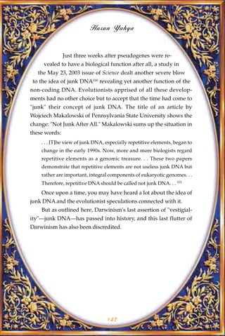 Harun Yahya


               Just three weeks after pseudogenes were re-
     vealed to have a biological function after all, a study in
   the May 23, 2003 issue of Science dealt another severe blow
 to the idea of junk DNA100 revealing yet another function of the
non-coding DNA. Evolutionists apprised of all these develop-
ments had no other choice but to accept that the time had come to
"junk" their concept of junk DNA. The title of an article by
Wojciech Makalowski of Pennsylvania State University shows the
change: "Not Junk After All." Makalowski sums up the situation in
these words:
    . . . [T]he view of junk DNA, especially repetitive elements, began to
    change in the early 1990s. Now, more and more biologists regard
    repetitive elements as a genomic treasure. . . These two papers
    demonstrate that repetitive elements are not useless junk DNA but
    rather are important, integral components of eukaryotic genomes. . .
    Therefore, repetitive DNA should be called not junk DNA. . . 101
    Once upon a time, you may have heard a lot about the idea of
junk DNA and the evolutionist speculations connected with it.
    But as outlined here, Darwinism's last assertion of "vestigial-
ity"—junk DNA—has passed into history, and this last flutter of
Darwinism has also been discredited.




                                  147
 