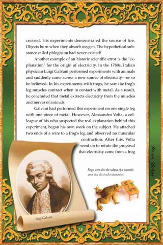 creased. His experiments demonstrated the source of fire.
Objects burn when they absorb oxygen. The hypothetical sub-
stance called phlogiston had never existed!
    Another example of an historic scientific error is the "ex-
planation" for the origin of electricity. In the 1780s, Italian
physician Luigi Galvani performed experiments with animals
and suddenly came across a new source of electricity—or so
he believed. In his experiments with frogs, he saw the frog's
leg muscles contract when in contact with metal. As a result,
he concluded that metal extracts electricity from the muscles
and nerves of animals.
    Galvani had performed this experiment on one single leg
with one piece of metal. However, Alessandro Volta, a col-
league of his who suspected the real explanation behind this
experiment, began his own work on the subject. He attached
two ends of a wire to a frog's leg and observed no muscular
                               contraction. After this, Volta
                               went on to refute the proposal
                              that electricity came from a frog                  Harun Yahya


                                   Frogs were also the subject of a scientific
                                   error that deceived evolutionists.




                ni
     Luigi Galva


                              13
 
