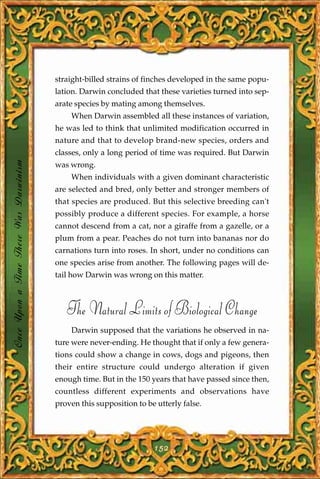 straight-billed strains of finches developed in the same popu-
                                       lation. Darwin concluded that these varieties turned into sep-
                                       arate species by mating among themselves.
                                           When Darwin assembled all these instances of variation,
                                       he was led to think that unlimited modification occurred in
                                       nature and that to develop brand-new species, orders and
                                       classes, only a long period of time was required. But Darwin
Once Upon a Time There Was Darwinism




                                       was wrong.
                                           When individuals with a given dominant characteristic
                                       are selected and bred, only better and stronger members of
                                       that species are produced. But this selective breeding can't
                                       possibly produce a different species. For example, a horse
                                       cannot descend from a cat, nor a giraffe from a gazelle, or a
                                       plum from a pear. Peaches do not turn into bananas nor do
                                       carnations turn into roses. In short, under no conditions can
                                       one species arise from another. The following pages will de-
                                       tail how Darwin was wrong on this matter.



                                          The Natural Limits of Biological Change
                                           Darwin supposed that the variations he observed in na-
                                       ture were never-ending. He thought that if only a few genera-
                                       tions could show a change in cows, dogs and pigeons, then
                                       their entire structure could undergo alteration if given
                                       enough time. But in the 150 years that have passed since then,
                                       countless different experiments and observations have
                                       proven this supposition to be utterly false.




                                                                    152
 