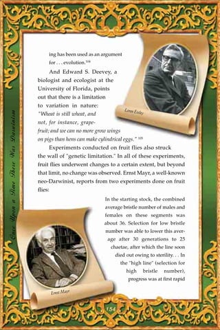 ing has been used as an argument
                                            for . . . evolution.104
                                            And Edward S. Deevey, a
                                       biologist and ecologist at the
                                       University of Florida, points
                                       out that there is a limitation
                                       to variation in nature:
                                                                               Loren Eis
Once Upon a Time There Was Darwinism




                                       "Wheat is still wheat, and                       ley

                                       not, for instance, grape-
                                       fruit; and we can no more grow wings
                                       on pigs than hens can make cylindrical eggs." 105
                                            Experiments conducted on fruit flies also struck
                                       the wall of "genetic limitation." In all of these experiments,
                                       fruit flies underwent changes to a certain extent, but beyond
                                       that limit, no change was observed. Ernst Mayr, a well-known
                                       neo-Darwinist, reports from two experiments done on fruit
                                       flies:
                                                                      In the starting stock, the combined
                                                                      average bristle number of males and
                                                                      females on these segments was
                                                                      about 36. Selection for low bristle
                                                                      number was able to lower this aver-
                                                                        age after 30 generations to 25
                                                                         chaetae, after which the line soon
                                                                           died out owing to sterility. . . In
                                                                              the "high line" (selection for
                                                                                high       bristle   number),
                                                                                 progress was at first rapid

                                                         r
                                                Ernst May


                                                                        154
 