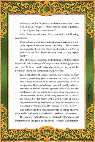 and steady. Within 20 generations bristle number had risen
    from 36 to an average 56, without marked spurts or plateaus.
    At this stage sterility became severe.106
    After these experiments, Mayr reached the following
conclusion:
    Obviously any drastic improvement under selection must seri-
    ously deplete the store of genetic variability. . . The most fre-
    quent correlated response of one-sided selection is a drop in
    general fitness. This plagues virtually every breeding experi-
    ment.107
    One of the most important texts dealing with this subject
is Natural Limits to Biological Change written by biology profes-
sor Lane P. Lester and molecular biologist Raymond G.
Bohlin. In their book's introduction, they write:
    That populations of living organisms may change in their
    anatomy, physiology, genetic structure, etc., over a period of
    time is beyond question. What remains elusive is the answer to

                                                                           Harun Yahya
    the question, How much change is possible, and by what ge-
    netic mechanism will these changes take place? Plant and ani-
    mal breeders can marshal an impressive array of examples to
    demonstrate the extent to which living systems can be altered.
    But when a breeder begins with a dog, he ends up with a
    dog—a rather strange looking one perhaps, but a dog nonethe-
    less. A fruit fly remains a fruit fly; a rose, a rose, and so on.108
    The authors studied this subject with scientific observa-
tions and experiments and arrived at two basic conclusions:
    1) No new genetic data can be obtained without external
interference in the genes of organisms. Without such interfer-




                                 155
 