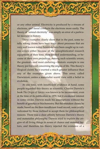 or any other animal. Electricity is produced by a stream of
                                       electrons, and metal conducts the electrons more easily. The
                                       theory of "animal electricity" was simply an error of a particu-
                                       lar moment in history.
                                           These examples clearly show that in the past, some to-
                                       tally wrong claims have been made about processes that are
                                       very well known today. Scientists have been caught up in vari-
Once Upon a Time There Was Darwinism




                                       ous errors either because of the unsophisticated research
                                       equipment of their time, their limited understanding, or be-
                                       cause of their own prejudices. Among such scientific errors,
                                       the greatest—and most enduring—historic example is one
                                       theory put forward concerning the origins of life. This theory's
                                       illogical claims have exerted a much greater influence than
                                       any of the examples given above. This error, called
                                       Darwinism, unites a materialist world view with a belief in
                                       evolution.
                                           At one time, with insufficient evidence at hand, some
                                       people regarded this theory as scientific. Charles Darwin's
                                       book The Origin of Species was known to be inconsistent, even
                                       at the time of its publication in 1859, but it awakened interest
                                       in some circles. Darwin made his assumptions without the
                                       benefit of genetics or biochemistry. But the mistaken claims he
                                       made, based on the then-insufficient fossil record, were avidly
                                       welcomed by those inclined to accept them for philosophical
                                       reasons. There was a clear affinity between Darwin's theory
                                       and materialist philosophy. Darwin tried to explain the ori-
                                       gins of all living things in terms of chance and material fac-
                                       tors, and therefore his theory rejected the existence of a




                                                                     14
 