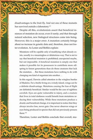 disadvantages to the fruit fly. And not one of these mutants
has survived outside a laboratory.113
    Despite all this, evolutionists assert that beneficial in-
stances of mutation do occur, even if rarely; and that through
natural selection, new biological structures come into being.
However, this is a major error. A mutation certainly brings
about no increase in genetic data and, therefore, does not fos-
ter evolution. As Lester and Bohlin explain:
    Mutations will be capable only of modifying what already ex-
    ists, usually in a meaningless or deleterious way. That is not to
    say that beneficial mutation is prohibited; unexpected maybe,
    but not impossible. A beneficial mutation is simply one that
    makes it possible for its possessors to contribute more off-
    spring to future generations than do those creatures that lack
    the mutation. . . But these mutations have nothing to do with
    changing one kind of organism into another. . .

    In this regard, Darwin called attention to the wingless beetles
    of Madeira. For a beetle living on a windy island, wings can be
    a definite disadvantage. Mutations causing the loss of flight        Harun Yahya
    are definitely beneficial. Similar would be the case of sightless
    cavefish. Eyes are quite vulnerable to injury, and a creature
    that lives in total darkness would benefit from mutations re-
    ducing their vulnerability. While these mutations produce a
    drastic and beneficial change, it is important to notice that they
    always involve loss, never gain. One never observes wings or
    eyes being produced in species that did not previously possess
    them.114
    Therefore, Lester and Bohlin conclude that overall, mu-




                               161
 