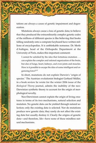 tations are always a cause of genetic impairment and degen-
                                       eration.
                                           Mutations always cause a loss of genetic data; to believe
                                       that they produced the extraordinarily complex genetic codes
                                       of the millions of different species is like believing that books
                                       falling randomly onto a computer keyboard have written mil-
                                       lions of encyclopedias. It is unthinkable nonsense. Dr. Merle
Once Upon a Time There Was Darwinism




                                       d'Aubigne, head of the Orthopedic Department at the
                                       University of Paris, makes this important comment:
                                           I cannot be satisfied by the idea that fortuitous mutation . . .
                                           can explain the complex and rational organization of the brain,
                                           but also of lungs, heart, kidneys, and even joints and muscles.
                                           How is it possible to escape the idea of some intelligent and or-
                                           ganizing force?115
                                           In short, mutations do not explain Darwin's "origin of
                                       species." The Austrian evolutionist biologist Gerhard Müller,
                                       in a book review he wrote for the winter 2006 issue of the
                                       Biological Theory journal, admits the inability of the neo-
                                       Darwinian synthetic theory to account for the origin of mor-
                                       phological novelty.
                                           Neo-Darwinism cannot explain the origin of living crea-
                                       tures in terms of its two mechanisms, natural selection and
                                       mutation. No genetic data can be yielded through natural se-
                                       lection; only the existing data is selected. Nor do mutations
                                       produce new genetic data; they rarely do not affect the exist-
                                       ing data but usually destroy it. Clearly the origins of genetic
                                       data—and therefore, life—have none of these mindless nat-
                                       ural mechanisms.



                                                                      162
 