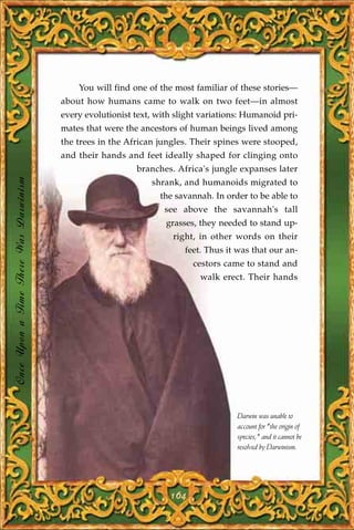 You will find one of the most familiar of these stories—
                                       about how humans came to walk on two feet—in almost
                                       every evolutionist text, with slight variations: Humanoid pri-
                                       mates that were the ancestors of human beings lived among
                                       the trees in the African jungles. Their spines were stooped,
                                       and their hands and feet ideally shaped for clinging onto
                                                          branches. Africa's jungle expanses later
Once Upon a Time There Was Darwinism




                                                              shrank, and humanoids migrated to
                                                                 the savannah. In order to be able to
                                                                  see above the savannah's tall
                                                                  grasses, they needed to stand up-
                                                                    right, in other words on their
                                                                       feet. Thus it was that our an-
                                                                         cestors came to stand and
                                                                           walk erect. Their hands




                                                                                     Darwin was unable to
                                                                                     account for "the origin of
                                                                                     species," and it cannot be
                                                                                     resolved by Darwinism.




                                                                   164
 