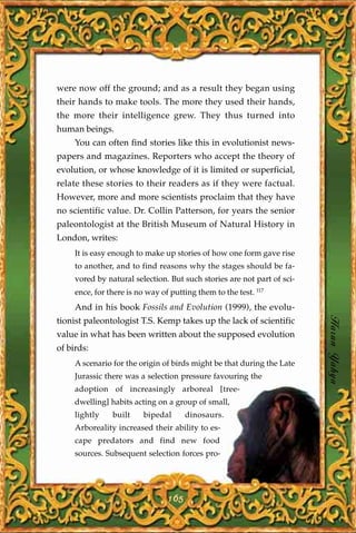were now off the ground; and as a result they began using
their hands to make tools. The more they used their hands,
the more their intelligence grew. They thus turned into
human beings.
     You can often find stories like this in evolutionist news-
papers and magazines. Reporters who accept the theory of
evolution, or whose knowledge of it is limited or superficial,
relate these stories to their readers as if they were factual.
However, more and more scientists proclaim that they have
no scientific value. Dr. Collin Patterson, for years the senior
paleontologist at the British Museum of Natural History in
London, writes:
     It is easy enough to make up stories of how one form gave rise
     to another, and to find reasons why the stages should be fa-
     vored by natural selection. But such stories are not part of sci-
     ence, for there is no way of putting them to the test. 117
     And in his book Fossils and Evolution (1999), the evolu-

                                                                         Harun Yahya
tionist paleontologist T.S. Kemp takes up the lack of scientific
value in what has been written about the supposed evolution
of birds:
     A scenario for the origin of birds might be that during the Late
     Jurassic there was a selection pressure favouring the
     adoption of increasingly arboreal [tree-
     dwelling] habits acting on a group of small,
     lightly    built     bipedal      dinosaurs.
     Arboreality increased their ability to es-
     cape predators and find new food
     sources. Subsequent selection forces pro-




                                 165
 