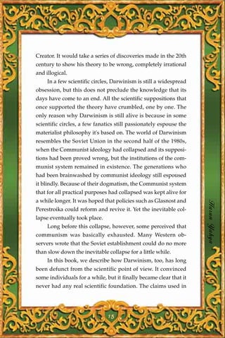 Creator. It would take a series of discoveries made in the 20th
century to show his theory to be wrong, completely irrational
and illogical.
     In a few scientific circles, Darwinism is still a widespread
obsession, but this does not preclude the knowledge that its
days have come to an end. All the scientific suppositions that
once supported the theory have crumbled, one by one. The
only reason why Darwinism is still alive is because in some
scientific circles, a few fanatics still passionately espouse the
materialist philosophy it's based on. The world of Darwinism
resembles the Soviet Union in the second half of the 1980s,
when the Communist ideology had collapsed and its supposi-
tions had been proved wrong, but the institutions of the com-
munist system remained in existence. The generations who
had been brainwashed by communist ideology still espoused
it blindly. Because of their dogmatism, the Communist system
that for all practical purposes had collapsed was kept alive for
a while longer. It was hoped that policies such as Glasnost and
Perestroika could reform and revive it. Yet the inevitable col-     Harun Yahya
lapse eventually took place.
     Long before this collapse, however, some perceived that
communism was basically exhausted. Many Western ob-
servers wrote that the Soviet establishment could do no more
than slow down the inevitable collapse for a little while.
     In this book, we describe how Darwinism, too, has long
been defunct from the scientific point of view. It convinced
some individuals for a while, but it finally became clear that it
never had any real scientific foundation. The claims used in




                               15
 