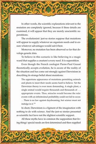 In other words, the scientific explanations relevant to the
                                       mutation are completely ignored, because if these details are
                                       examined, it will appear that they are merely unscientific su-
                                       perstitions.
                                            The evolutionists' just-so stories suppose that mutations
                                       will appear to supply whatever an organism needs and to en-
                                       sure whatever advantages would suit it best.
Once Upon a Time There Was Darwinism




                                            Moreover, no mutation has been observed so far that de-
                                       velops genetic data.
                                            To believe in this scenario is like believing in a magic
                                       wand that supplies a creature's every need. It is superstition.
                                            Even though the French zoologist Pierre-Paul Grassé
                                       theoretically accepts evolution, he is aware of the reality of
                                       the situation and has come out strongly against Darwinism in
                                       describing its strange belief about mutations:
                                            The opportune appearance of mutations permitting animals
                                            and plants to meet their needs seems hard to believe. Yet the
                                            Darwinian theory is even more demanding. A single plant, a
                                            single animal would require thousands and thousands of . . .
                                            appropriate events. Thus, miracles would become the rule:
                                            events with an infinitesimal probability could not fail to occur.
                                            . . There is no law against daydreaming, but science must not
                                            indulge in it.119
                                            In short, Darwinism is a figment of the imagination with
                                       nothing to do with science. And the just-so stories presented
                                       as scientific fact have not the slightest scientific support.
                                            All these myths have in common the supposition that liv-
                                       ing things' special needs are first determined and then supplied




                                                                       168
 