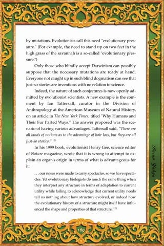 by mutations. Evolutionists call this need "evolutionary pres-
sure." (For example, the need to stand up on two feet in the
high grass of the savannah is a so-called "evolutionary pres-
sure.")
      Only those who blindly accept Darwinism can possibly
suppose that the necessary mutations are ready at hand.
Everyone not caught up in such blind dogmatism can see that
just-so stories are inventions with no relation to science.
      Indeed, the nature of such conjectures is now openly ad-
mitted by evolutionist scientists. A new example is the com-
ment by Ian Tattersall, curator in the Division of
Anthropology at the American Museum of Natural History,
on an article in The New York Times, titled "Why Humans and
Their Fur Parted Ways." The answer proposed was the sce-
nario of having various advantages. Tattersall said, "There are
all kinds of notions as to the advantage of hair loss, but they are all
just-so stories." 120
      In his 1999 book, evolutionist Henry Gee, science editor
of Nature magazine, wrote that it is wrong to attempt to ex-
                                                                          Harun Yahya
plain an organ's origin in terms of what is advantageous for
it:
      . . . our noses were made to carry spectacles, so we have specta-
      cles. Yet evolutionary biologists do much the same thing when
      they interpret any structure in terms of adaptation to current
      utility while failing to acknowledge that current utility needs
      tell us nothing about how structure evolved, or indeed how
      the evolutionary history of a structure might itself have influ-
      enced the shape and properties of that structure. 121




                                 169
 
