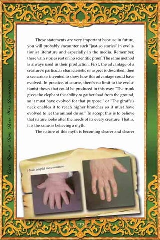 These statements are very important because in future,
                                       you will probably encounter such "just-so stories" in evolu-
                                       tionist literature and especially in the media. Remember,
                                       these vain stories rest on no scientific proof. The same method
                                       is always used in their production. First, the advantage of a
                                       creature's particular characteristic or aspect is described, then
                                       a scenario is invented to show how this advantage could have
Once Upon a Time There Was Darwinism




                                       evolved. In practice, of course, there's no limit to the evolu-
                                       tionist theses that could be produced in this way: "The trunk
                                       gives the elephant the ability to gather food from the ground,
                                       so it must have evolved for that purpose," or "The giraffe's
                                       neck enables it to reach higher branches so it must have
                                       evolved to let the animal do so." To accept this is to believe
                                       that nature looks after the needs of its every creature. That is,
                                       it is the same as believing a myth.
                                             The nature of this myth is becoming clearer and clearer




                                                              utations
                                                  led due to m
                                       Hands cripp




                                                                         170
 