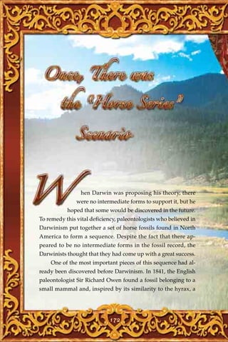 hen Darwin was proposing his theory, there
               were no intermediate forms to support it, but he
           hoped that some would be discovered in the future.
To remedy this vital deficiency, paleontologists who believed in
Darwinism put together a set of horse fossils found in North
America to form a sequence. Despite the fact that there ap-
peared to be no intermediate forms in the fossil record, the
Darwinists thought that they had come up with a great success.
    One of the most important pieces of this sequence had al-
ready been discovered before Darwinism. In 1841, the English
paleontologist Sir Richard Owen found a fossil belonging to a
small mammal and, inspired by its similarity to the hyrax, a




                            172
 