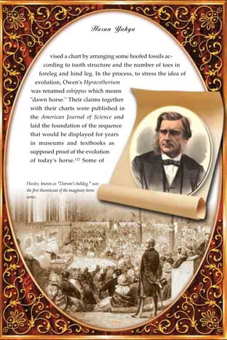 Harun Yahya


              vised a chart by arranging some hoofed fossils ac-
          cording to tooth structure and the number of toes in
       foreleg and hind leg. In the process, to stress the idea of
     evolution, Owen's Hyracotherium
  was renamed eohippus which means
  "dawn horse." Their claims together
  with their charts were published in
  the American Journal of Science and
  laid the foundation of the sequence
  that would be displayed for years
  in museums and textbooks as
  supposed proof of the evolution
  of today's horse.122 Some of



Huxley, known as "Darwin's bulldog," was
the first theoretician of the imaginary horse
series.




                                                175
 