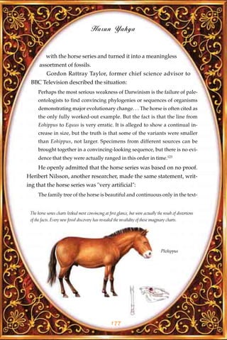 Harun Yahya


           with the horse series and turned it into a meaningless
      assortment of fossils.
           Gordon Rattray Taylor, former chief science advisor to
 BBC Television described the situation:
      Perhaps the most serious weakness of Darwinism is the failure of pale-
      ontologists to find convincing phylogenies or sequences of organisms
      demonstrating major evolutionary change. . . The horse is often cited as
      the only fully worked-out example. But the fact is that the line from
      Eohippus to Equus is very erratic. It is alleged to show a continual in-
      crease in size, but the truth is that some of the variants were smaller
      than Eohippus, not larger. Specimens from different sources can be
      brought together in a convincing-looking sequence, but there is no evi-
      dence that they were actually ranged in this order in time.123
      He openly admitted that the horse series was based on no proof.
Heribert Nilsson, another researcher, made the same statement, writ-
ing that the horse series was "very artificial":
      The family tree of the horse is beautiful and continuous only in the text-


 The horse series charts looked most convincing at first glance, but were actually the result of distortions
 of the facts. Every new fossil discovery has revealed the invalidity of these imaginary charts.




                                                                                      Pliohippus




                                                     177
 