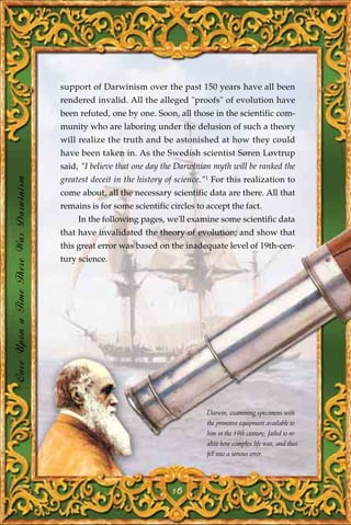 support of Darwinism over the past 150 years have all been
                                       rendered invalid. All the alleged "proofs" of evolution have
                                       been refuted, one by one. Soon, all those in the scientific com-
                                       munity who are laboring under the delusion of such a theory
                                       will realize the truth and be astonished at how they could
                                       have been taken in. As the Swedish scientist Søren Løvtrup
                                       said, "I believe that one day the Darwinian myth will be ranked the
Once Upon a Time There Was Darwinism




                                       greatest deceit in the history of science."1 For this realization to
                                       come about, all the necessary scientific data are there. All that
                                       remains is for some scientific circles to accept the fact.
                                            In the following pages, we'll examine some scientific data
                                       that have invalidated the theory of evolution; and show that
                                       this great error was based on the inadequate level of 19th-cen-
                                       tury science.




                                                                                 Darwin, examining specimens with
                                                                                 the primitive equipment available to
                                                                                 him in the 19th century, failed to re-
                                                                                 alize how complex life was, and thus
                                                                                 fell into a serious error.




                                                                       16
 
