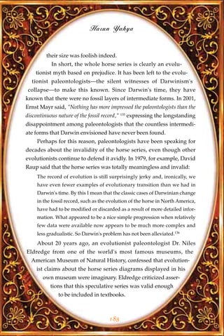 Harun Yahya


         their size was foolish indeed.
           In short, the whole horse series is clearly an evolu-
    tionist myth based on prejudice. It has been left to the evolu-
  tionist paleontologists—the silent witnesses of Darwinism's
collapse—to make this known. Since Darwin's time, they have
known that there were no fossil layers of intermediate forms. In 2001,
Ernst Mayr said, "Nothing has more impressed the paleontologists than the
discontinuous nature of the fossil record," 135 expressing the longstanding
disappointment among paleontologists that the countless intermedi-
ate forms that Darwin envisioned have never been found.
     Perhaps for this reason, paleontologists have been speaking for
decades about the invalidity of the horse series, even though other
evolutionists continue to defend it avidly. In 1979, for example, David
Raup said that the horse series was totally meaningless and invalid:
     The record of evolution is still surprisingly jerky and, ironically, we
     have even fewer examples of evolutionary transition than we had in
     Darwin's time. By this I mean that the classic cases of Darwinian change
     in the fossil record, such as the evolution of the horse in North America,
     have had to be modified or discarded as a result of more detailed infor-
     mation. What appeared to be a nice simple progression when relatively
     few data were available now appears to be much more complex and
     less gradualistic. So Darwin's problem has not been alleviated.136
     About 20 years ago, an evolutionist paleontologist Dr. Niles
Eldredge from one of the world's most famous museums, the
  American Museum of Natural History, confessed that evolution-
    ist claims about the horse series diagrams displayed in his
       own museum were imaginary. Eldredge criticized asser-
           tions that this speculative series was valid enough
              to be included in textbooks.



                                      183
 