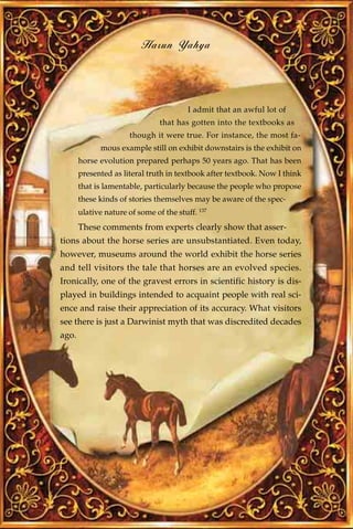 Harun Yahya




                                         I admit that an awful lot of
                                that has gotten into the textbooks as
                       though it were true. For instance, the most fa-
             mous example still on exhibit downstairs is the exhibit on
       horse evolution prepared perhaps 50 years ago. That has been
       presented as literal truth in textbook after textbook. Now I think
       that is lamentable, particularly because the people who propose
       these kinds of stories themselves may be aware of the spec-
       ulative nature of some of the stuff. 137
       These comments from experts clearly show that asser-
tions about the horse series are unsubstantiated. Even today,
however, museums around the world exhibit the horse series
and tell visitors the tale that horses are an evolved species.
Ironically, one of the gravest errors in scientific history is dis-
played in buildings intended to acquaint people with real sci-
ence and raise their appreciation of its accuracy. What visitors
see there is just a Darwinist myth that was discredited decades
ago.
 