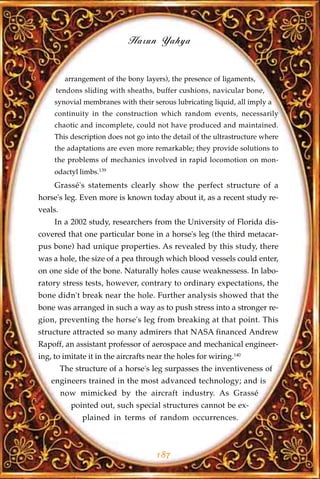 Harun Yahya


          arrangement of the bony layers), the presence of ligaments,
     tendons sliding with sheaths, buffer cushions, navicular bone,
     synovial membranes with their serous lubricating liquid, all imply a
     continuity in the construction which random events, necessarily
     chaotic and incomplete, could not have produced and maintained.
     This description does not go into the detail of the ultrastructure where
     the adaptations are even more remarkable; they provide solutions to
     the problems of mechanics involved in rapid locomotion on mon-
     odactyl limbs.139
     Grassé's statements clearly show the perfect structure of a
horse's leg. Even more is known today about it, as a recent study re-
veals.
     In a 2002 study, researchers from the University of Florida dis-
covered that one particular bone in a horse's leg (the third metacar-
pus bone) had unique properties. As revealed by this study, there
was a hole, the size of a pea through which blood vessels could enter,
on one side of the bone. Naturally holes cause weaknessess. In labo-
ratory stress tests, however, contrary to ordinary expectations, the
bone didn't break near the hole. Further analysis showed that the
bone was arranged in such a way as to push stress into a stronger re-
gion, preventing the horse's leg from breaking at that point. This
structure attracted so many admirers that NASA financed Andrew
Rapoff, an assistant professor of aerospace and mechanical engineer-
ing, to imitate it in the aircrafts near the holes for wiring.140
         The structure of a horse's leg surpasses the inventiveness of
    engineers trained in the most advanced technology; and is
         now mimicked by the aircraft industry. As Grassé
            pointed out, such special structures cannot be ex-
               plained in terms of random occurrences.



                                      187
 