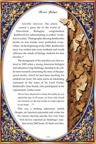 Harun Yahya


         Scientific American. The article
     caused a great stir in the world of
   Darwinism.           Biologists     congratulated
 Kettlewell for substantiating so-called "evolu-
tion in action." Photographs showing Kettlewell's
moths on tree trunks were published every-
where. At the beginning of the 1960s, Kettlewell's
story was written into every textbook and would
influence the minds of biology students for four
decades.141
    The strangeness of his assertion was first no-
ticed in 1985 when a young American biologist
and educator, Craig Holdrege, decided to do a lit-
tle more research concerning the story of the pep-
pered moths, which he had been teaching his
students for years. He came across an interesting
statement in the notes of Sir Cyril Clarke,
Kettlewell's close friend, who participated in his
experiments. Clarke wrote:
    All we have observed is where the moths do not
    spend the day. In 25 years, we have only found
    two betularia on the tree trunks or walls adjacent
    to our traps. . . 142
    This was a striking admission. Judith
 Hooper, an American journalist and writer for
    The Atlantic Monthly and the New York Times
      Book Review, reported on Holdrege's reac-
         tion in her 2002 book, Of Moths and Men:




                                     195
 