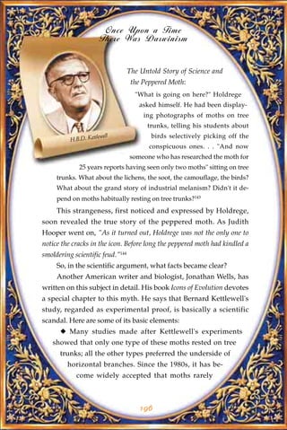 Once Upon a Time
                       There Was Darwinism


                                  The Untold Story of Science and
                                   the Peppered Moth:
                                    "What is going on here?" Holdrege
                                     asked himself. He had been display-
                                       ing photographs of moths on tree
                                        trunks, telling his students about
                    tlewell              birds selectively picking off the
          H.B.D. Ket
                                         conspicuous ones. . . "And now
                                  someone who has researched the moth for
             25 years reports having seen only two moths" sitting on tree
     trunks. What about the lichens, the soot, the camouflage, the birds?
     What about the grand story of industrial melanism? Didn't it de-
     pend on moths habitually resting on tree trunks?143
     This strangeness, first noticed and expressed by Holdrege,
soon revealed the true story of the peppered moth. As Judith
Hooper went on, "As it turned out, Holdrege was not the only one to
notice the cracks in the icon. Before long the peppered moth had kindled a
smoldering scientific feud."144
     So, in the scientific argument, what facts became clear?
     Another American writer and biologist, Jonathan Wells, has
written on this subject in detail. His book Icons of Evolution devotes
a special chapter to this myth. He says that Bernard Kettlewell's
study, regarded as experimental proof, is basically a scientific
scandal. Here are some of its basic elements:
      u Many studies made after Kettlewell's experiments
   showed that only one type of these moths rested on tree
      trunks; all the other types preferred the underside of
         horizontal branches. Since the 1980s, it has be-
            come widely accepted that moths rarely



                                      196
 
