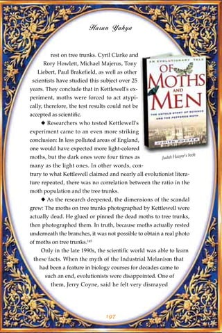 Harun Yahya


         rest on tree trunks. Cyril Clarke and
      Rory Howlett, Michael Majerus, Tony
   Liebert, Paul Brakefield, as well as other
 scientists have studied this subject over 25
years. They conclude that in Kettlewell's ex-
periment, moths were forced to act atypi-
cally, therefore, the test results could not be
accepted as scientific.
     u Researchers who tested Kettlewell's
experiment came to an even more striking
conclusion: In less polluted areas of England,
one would have expected more light-colored
                                                                      s book
moths, but the dark ones were four times as             Judith Hooper'
many as the light ones. In other words, con-
trary to what Kettlewell claimed and nearly all evolutionist litera-
ture repeated, there was no correlation between the ratio in the
moth population and the tree trunks.
     u As the research deepened, the dimensions of the scandal
grew: The moths on tree trunks photographed by Kettlewell were
actually dead. He glued or pinned the dead moths to tree trunks,
then photographed them. In truth, because moths actually rested
underneath the branches, it was not possible to obtain a real photo
of moths on tree trunks.145
     Only in the late 1990s, the scientific world was able to learn
 these facts. When the myth of the Industrial Melanism that
    had been a feature in biology courses for decades came to
      such an end, evolutionists were disappointed. One of
         them, Jerry Coyne, said he felt very dismayed




                                197
 