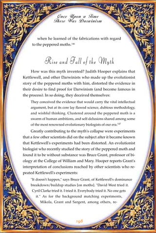 Once Upon a Time
                    There Was Darwinism


        when he learned of the fabrications with regard
     to the peppered moths.146



             Rise and Fall of the Myth
    How was this myth invented? Judith Hooper explains that
Kettlewell, and other Darwinists who made up the evolutionist
story of the peppered moths with him, distorted the evidence in
their desire to find proof for Darwinism (and become famous in
the process). In so doing, they deceived themselves:
    They conceived the evidence that would carry the vital intellectual
    argument, but at its core lay flawed science, dubious methodology,
    and wishful thinking. Clustered around the peppered moth is a
    swarm of human ambitions, and self-delusions shared among some
    of the most renowned evolutionary biologists of our era.147
    Greatly contributing to the myth's collapse were experiments
that a few other scientists did on the subject after it became known
that Kettlewell's experiments had been distorted. An evolutionist
biologist who recently studied the story of the peppered moth and
found it to be without substance was Bruce Grant, professor of bi-
ology at the College of William and Mary. Hooper reports Grant's
interpretation of conclusions reached by other scientists who re-
peated Kettlewell's experiments:
    "It doesn't happen," says Bruce Grant, of Kettlewell's dominance
    breakdown/buildup studies [on moths]. "David West tried it.
     Cyril Clarke tried it. I tried it. Everybody tried it. No one gets
       it." As for the background matching experiments,
          Mikola, Grant and Sargent, among others, re-




                                   198
 