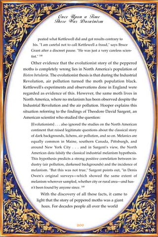 Once Upon a Time
                     There Was Darwinism


          peated what Kettlewell did and got results contrary to
      his. "I am careful not to call Kettlewell a fraud," says Bruce
     Grant after a discreet pause. "He was just a very careless scien-
     tist." 148
     Other evidence that the evolutionist story of the peppered
moths is completely wrong lies in North America's population of
Biston betularia. The evolutionist thesis is that during the Industrial
Revolution, air pollution turned the moth population black.
Kettlewell's experiments and observations done in England were
regarded as evidence of this. However, the same moth lives in
North America, where no melanism has been observed despite the
Industrial Revolution and the air pollution. Hooper explains this
situation referring to the findings of Theodore David Sargent, an
American scientist who studied the question:
     [Evolutionists] . . . also ignored the studies on the North American
     continent that raised legitimate questions about the classical story
     of dark backgrounds, lichens, air pollution, and so on. Melanics are
     equally common in Maine, southern Canada, Pittsburgh, and
     around New York City . . . and in Sargent's view, the North
     American data falsify the classical industrial melanism hypothesis.
     This hypothesis predicts a strong positive correlation between in-
     dustry (air pollution, darkened backgrounds) and the incidence of
     melanism. "But this was not true," Sargent points out, "in Denis
     Owen's original surveys—which showed the same extent of
     melanism wherever sampled, whether city or rural area—and has-
     n't been found by anyone since. 149
             With the discovery of all these facts, it came to
         light that the story of peppered moths was a giant
              hoax. For decades people all over the world



                                  200
 