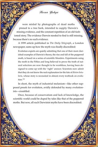 Harun Yahya


         were misled by photographs of dead moths
     pinned to a tree bark, intended to supply Darwin's
   missing evidence, and the constant repetition of an old-fash-
 ioned story. The evidence Darwin needed to find is still missing,
because there's no such evidence.
    A 1999 article published in The Daily Telegraph, a London
newspaper, sums up how the myth was finally discredited:
    Evolution experts are quietly admitting that one of their most cher-
    ished examples of Darwin's theory, the rise and fall of the peppered
    moth, is based on a series of scientific blunders. Experiments using
    the moth in the Fifties and long believed to prove the truth of nat-
    ural selection are now thought to be worthless, having been de-
    signed to come up with the "right" answer. Scientists now admit
    that they do not know the real explanation for the fate of Biston betu-
    laria, whose story is recounted in almost every textbook on evolu-
    tion.150
    In short, the myth of industrial melanism—like other sup-
posed proofs for evolution, avidly defended by many evolution-
ists—crumbled.
    Once, because of conservatism and lack of knowledge, the
scientific world could be duped by tales like that of the peppered
moths. But now, all such Darwinist myths have been discredited.




                                  201
 
