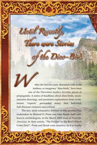 ithin the last ten years, dinosaurs with avian
               feathers, or imaginary "dino-birds," have been
           one of the Darwinist media's favorite pieces of
propaganda. A series of headlines about dino-birds, recon-
struction drawings, and persistent explanations from evolu-
tionist   "experts"   persuaded     many     that   half-bird,
half-dinosaur creatures once existed.
    The last, most exhaustive defense of this premise was
undertaken by Richard O. Prum and Alan Brush, both well-
known ornithologists, in the March 2003 issue of Scientific
American. In their article, "The Feather or the Bird? Which
Came First?", Prum and Brush were assertive, as if to finally



                            204
 