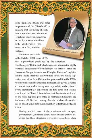 from Prum and Brush and other
proponents of the "dino-bird" in
thinking that the theory of evolu-
tion is not clear on this matter.
He refuses to give any credence
to the hype over the dino-
bird,     deliberately   pre-
sented as a fact, without       Ornithologist
                                              Alan Feducci
evidence.                       myth.                     a opposes th
                                                                      e "dino-bird
                                                                                  "
    He wrote an article
in the October 2002 issue of The
Auk, a periodical published by the American
Ornithologists' Union and which serves as a forum for highly
technical discussions of ornithology. His article, "Birds are
Dinosaurs: Simple Answer to a Complex Problem," explains
that the theory that birds evolved from dinosaurs, avidly sup-
ported ever since John Ostrom first proposed it in the 1970s,
rested on no scientific evidence. Feduccia also gave a detailed
account of how such a theory was impossible, and explained
                                                                                      Harun Yahya
a very important fact concerning the dino-birds said to have
been found in China: It is not clear that the structures found
on the fossil reptiles, presented as feathered dinosaurs, are
feathers at all. On the contrary, there is much evidence that
this so-called "dino-fuzz" has no relation to feathers. Feduccia
writes:
    Having studied most of the specimens said to sport
    protofeathers, I, and many others, do not find any credible evi-
    dence that those structures represent protofeathers. Many




                                207
 