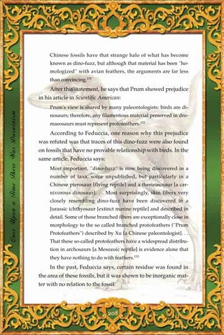 Chinese fossils have that strange halo of what has become
                                            known as dino-fuzz, but although that material has been ''ho-
                                            mologized'' with avian feathers, the arguments are far less
                                            than convincing.151
                                            After this statement, he says that Prum showed prejudice
                                       in his article in Scientific American:
                                            Prum's view is shared by many paleontologists: birds are di-
Once Upon a Time There Was Darwinism




                                            nosaurs; therefore, any filamentous material preserved in dro-
                                            maeosaurs must represent protofeathers.152
                                            According to Feduccia, one reason why this prejudice
                                       was refuted was that traces of this dino-fuzz were also found
                                       on fossils that have no provable relationship with birds. In the
                                       same article, Feduccia says:
                                            Most important, ''dino-fuzz'' is now being discovered in a
                                            number of taxa, some unpublished, but particularly in a
                                            Chinese pterosaur [flying reptile] and a therizinosaur [a car-
                                            nivorous dinosaur]. . . Most surprisingly, skin fibers very
                                            closely resembling dino-fuzz have been discovered in a
                                            Jurassic ichthyosaur [extinct marine reptile] and described in
                                            detail. Some of those branched fibers are exceptionally close in
                                            morphology to the so called branched protofeathers (''Prum
                                            Protofeathers'') described by Xu [a Chinese paleontologist]. . .
                                            That these so-called protofeathers have a widespread distribu-
                                            tion in archosaurs [a Mesozoic reptile] is evidence alone that
                                            they have nothing to do with feathers.153
                                            In the past, Feduccia says, certain residue was found in
                                       the area of these fossils, but it was shown to be inorganic mat-
                                       ter with no relation to the fossil:




                                                                       208
 