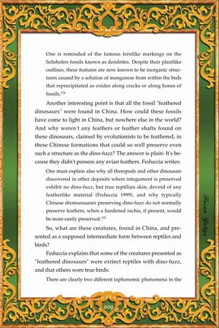 One is reminded of the famous fernlike markings on the
    Solnhofen fossils known as dendrites. Despite their plantlike
    outlines, these features are now known to be inorganic struc-
    tures caused by a solution of manganese from within the beds
    that reprecipitated as oxides along cracks or along bones of
    fossils.154
    Another interesting point is that all the fossil "feathered
dinosaurs" were found in China. How could these fossils
have come to light in China, but nowhere else in the world?
And why weren't any feathers or feather shafts found on
these dinosaurs, claimed by evolutionists to be feathered, in
these Chinese formations that could so well preserve even
such a structure as the dino-fuzz? The answer is plain: It's be-
cause they didn't possess any avian feathers. Feduccia writes:
    One must explain also why all theropods and other dinosaurs
    discovered in other deposits where integument is preserved
    exhibit no dino-fuzz, but true reptilian skin, devoid of any
    featherlike material (Feduccia 1999), and why typically
    Chinese dromaeosaurs preserving dino-fuzz do not normally       Harun Yahya
    preserve feathers, when a hardened rachis, if present, would
    be more easily preserved.155
    So, what are these creatures, found in China, and pre-
sented as a supposed intermediate form between reptiles and
birds?
    Feduccia explains that some of the creatures presented as
"feathered dinosaurs" were extinct reptiles with dino-fuzz,
and that others were true birds:
    There are clearly two different taphonomic phenomena in the




                               209
 