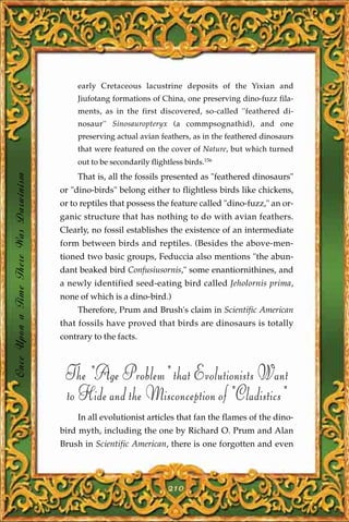 early Cretaceous lacustrine deposits of the Yixian and
                                            Jiufotang formations of China, one preserving dino-fuzz fila-
                                            ments, as in the first discovered, so-called ''feathered di-
                                            nosaur'' Sinosauropteryx (a commpsognathid), and one
                                            preserving actual avian feathers, as in the feathered dinosaurs
                                            that were featured on the cover of Nature, but which turned
                                            out to be secondarily flightless birds.156
Once Upon a Time There Was Darwinism




                                            That is, all the fossils presented as "feathered dinosaurs"
                                       or "dino-birds" belong either to flightless birds like chickens,
                                       or to reptiles that possess the feature called "dino-fuzz," an or-
                                       ganic structure that has nothing to do with avian feathers.
                                       Clearly, no fossil establishes the existence of an intermediate
                                       form between birds and reptiles. (Besides the above-men-
                                       tioned two basic groups, Feduccia also mentions "the abun-
                                       dant beaked bird Confusiusornis," some enantiornithines, and
                                       a newly identified seed-eating bird called Jeholornis prima,
                                       none of which is a dino-bird.)
                                            Therefore, Prum and Brush's claim in Scientific American
                                       that fossils have proved that birds are dinosaurs is totally
                                       contrary to the facts.



                                        The "Age Problem" that Evolutionists Want
                                        to Hide and the Misconception of "Cladistics"
                                            In all evolutionist articles that fan the flames of the dino-
                                       bird myth, including the one by Richard O. Prum and Alan
                                       Brush in Scientific American, there is one forgotten and even




                                                                        210
 