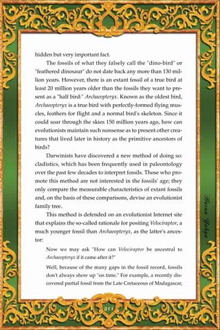 hidden but very important fact.
       The fossils of what they falsely call the "dino-bird" or
"feathered dinosaur" do not date back any more than 130 mil-
lion years. However, there is an extant fossil of a true bird at
least 20 million years older than the fossils they want to pre-
sent as a "half bird:" Archaeopteryx. Known as the oldest bird,
Archaeopteryx is a true bird with perfectly-formed flying mus-
cles, feathers for flight and a normal bird's skeleton. Since it
could soar through the skies 150 million years ago, how can
evolutionists maintain such nonsense as to present other crea-
tures that lived later in history as the primitive ancestors of
birds?
       Darwinists have discovered a new method of doing so:
cladistics, which has been frequently used in paleontology
over the past few decades to interpret fossils. Those who pro-
mote this method are not interested in the fossils' age; they
only compare the measurable characteristics of extant fossils
and, on the basis of these comparisons, devise an evolutionist
family tree.
                                                                        Harun Yahya
       This method is defended on an evolutionist Internet site
that explains the so-called rationale for positing Velociraptor, a
much younger fossil than Archaeopteryx, as the latter's ances-
tor:
       Now we may ask "How can Velociraptor be ancestral to
       Archaeopteryx if it came after it?"

       Well, because of the many gaps in the fossil record, fossils
       don't always show up "on time." For example, a recently dis-
       covered partial fossil from the Late Cretaceous of Madagascar,




                                    211
 