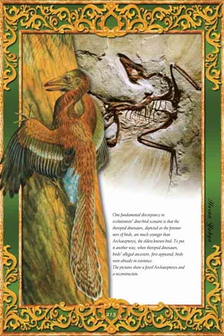 Harun Yahya
 One fundamental discrepancy in
 evolutionists' dino-bird scenario is that the
 theropod dinosaurs, depicted as the forerun-
 ners of birds, are much younger than
 Archaeopteryx, the oldest known bird. To put
 it another way, when theropod dinosaurs,
 birds' alleged ancestors, first appeared, birds
 were already in existence.
 The pictures show a fossil Archaeopteryx and
 a reconstruction.




213
 